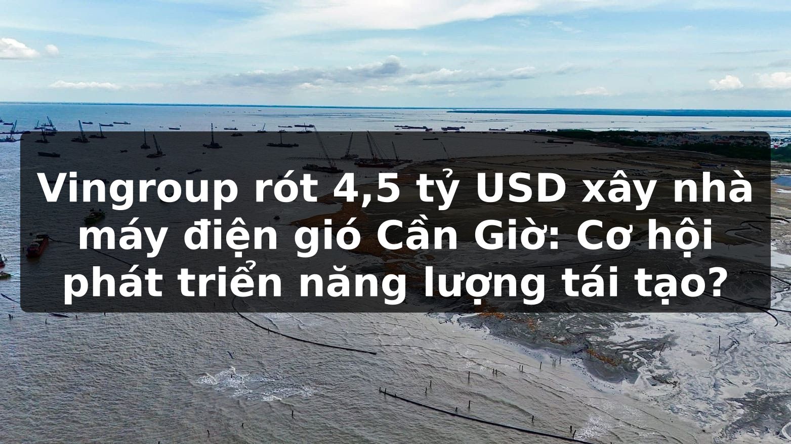 Vingroup rót 4,5 tỷ USD xây nhà máy điện gió Cần Giờ: Cơ hội phát triển năng lượng tái tạo?