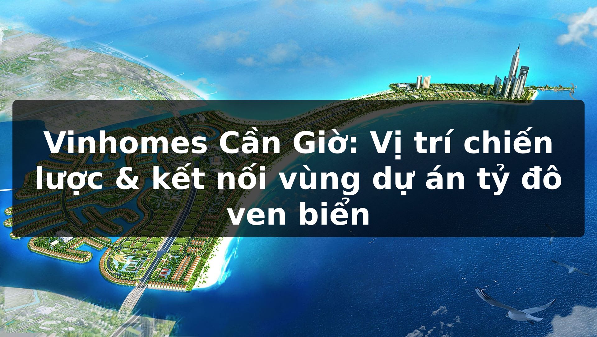 Vinhomes Cần Giờ: Vị trí chiến lược & kết nối vùng dự án tỷ đô ven biển